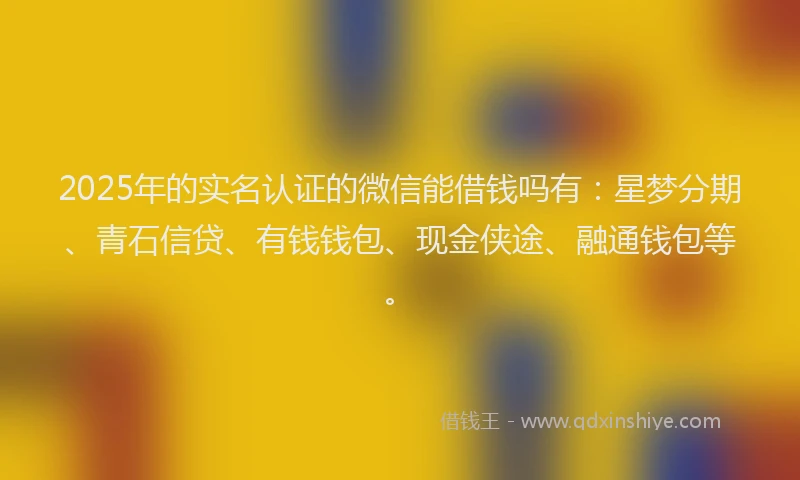 2025年的实名认证的微信能借钱吗有：星梦分期、青石信贷、有钱钱包、现金侠途、融通钱包等。