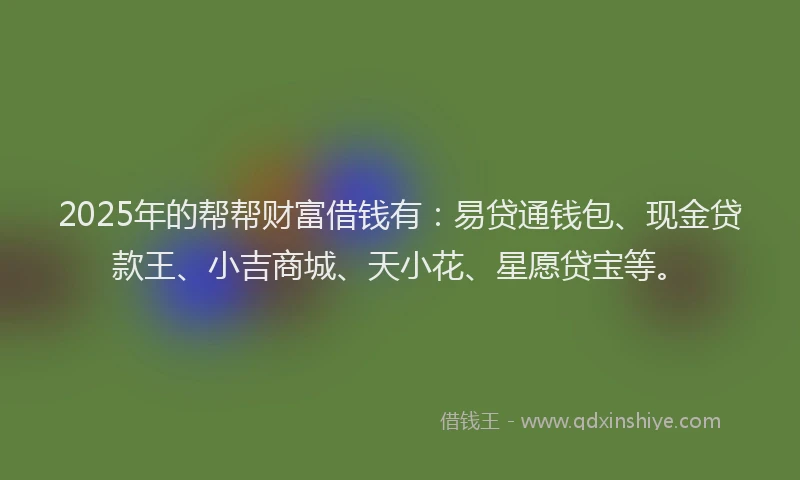 2025年的帮帮财富借钱有：易贷通钱包、现金贷款王、小吉商城、天小花、星愿贷宝等。