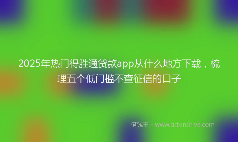 2025年热门得胜通贷款app从什么地方下载，梳理五个低门槛不查征信的口子