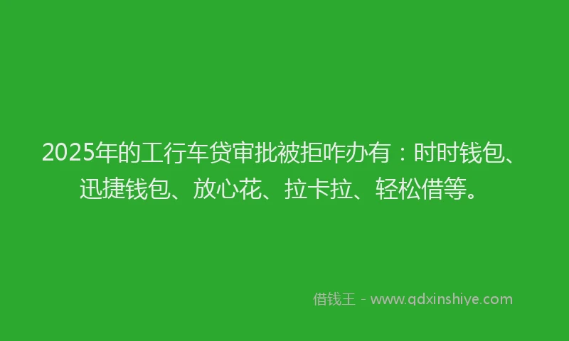 2025年的工行车贷审批被拒咋办有：时时钱包、迅捷钱包、放心花、拉卡拉、轻松借等。
