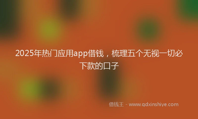 2025年热门应用app借钱，梳理五个无视一切必下款的口子