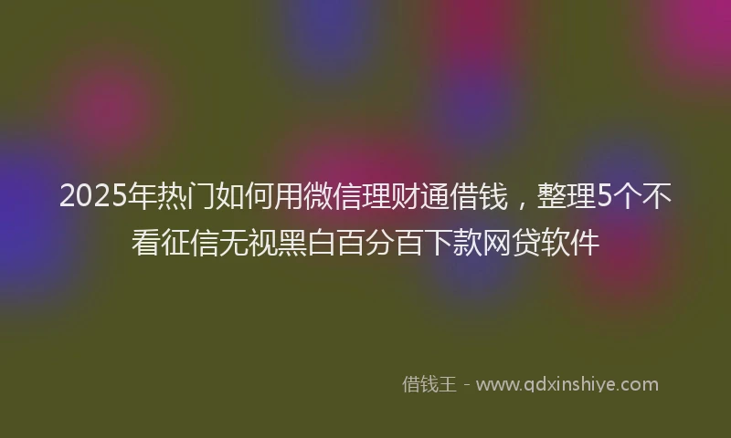 2025年热门如何用微信理财通借钱，整理5个不看征信无视黑白百分百下款网贷软件