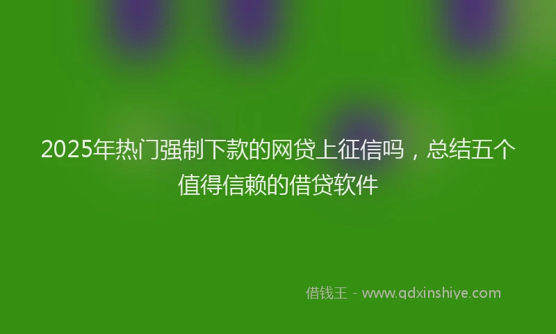 2025年热门强制下款的网贷上征信吗，总结五个值得信赖的借贷软件