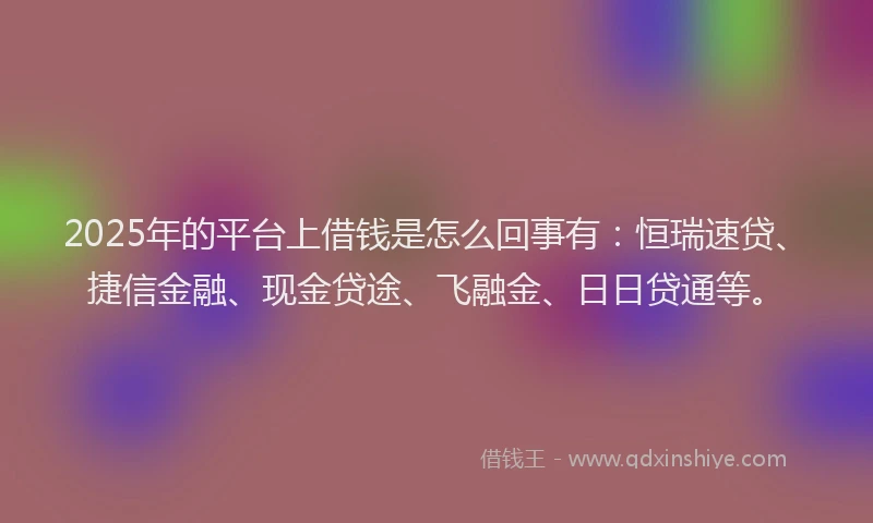 2025年的平台上借钱是怎么回事有：恒瑞速贷、捷信金融、现金贷途、飞融金、日日贷通等。