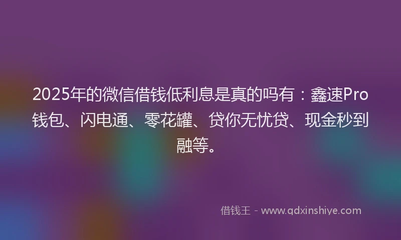 2025年的微信借钱低利息是真的吗有：鑫速Pro钱包、闪电通、零花罐、贷你无忧贷、现金秒到融等。