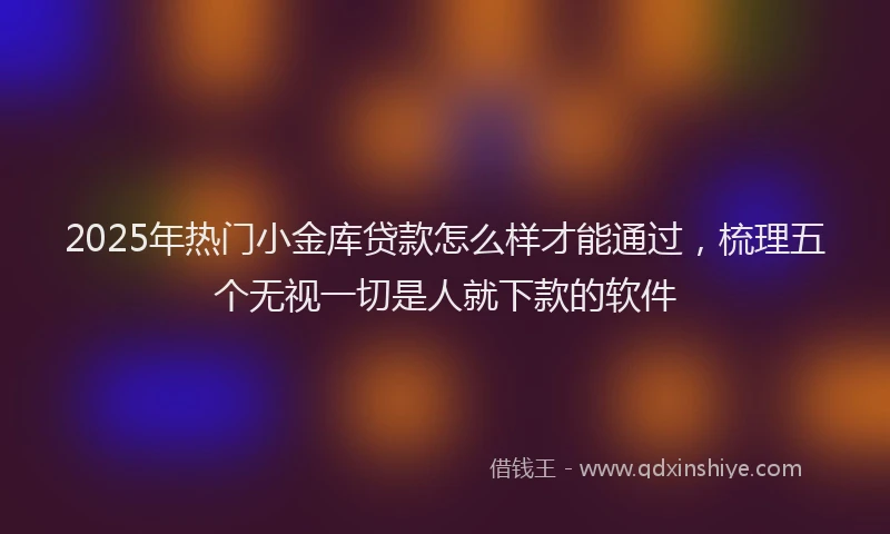 2025年热门小金库贷款怎么样才能通过，梳理五个无视一切是人就下款的软件