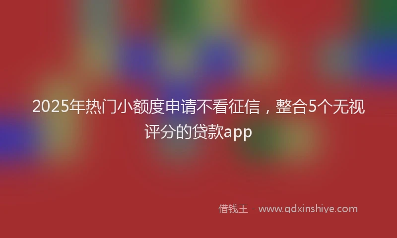 2025年热门小额度申请不看征信，整合5个无视评分的贷款app