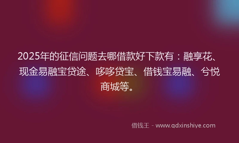 2025年的征信问题去哪借款好下款有：融享花、现金易融宝贷途、哆哆贷宝、借钱宝易融、兮悦商城等。