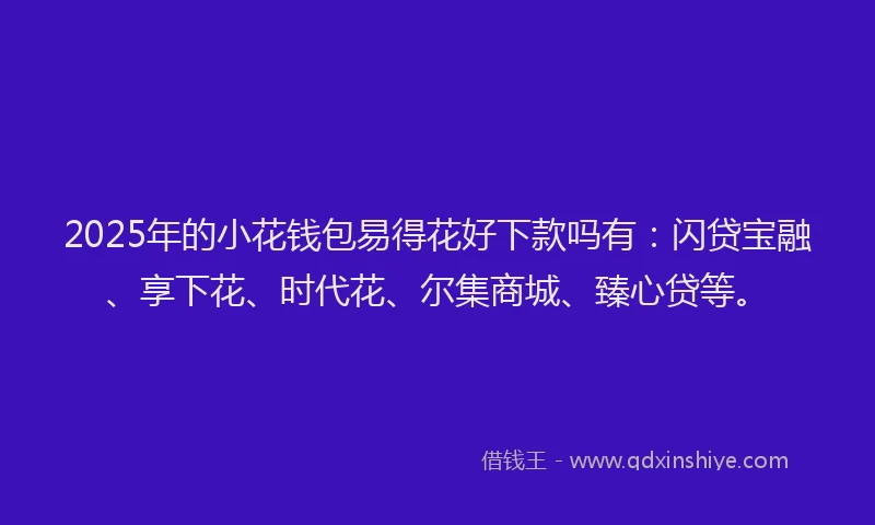 2025年的小花钱包易得花好下款吗有：闪贷宝融、享下花、时代花、尔集商城、臻心贷等。