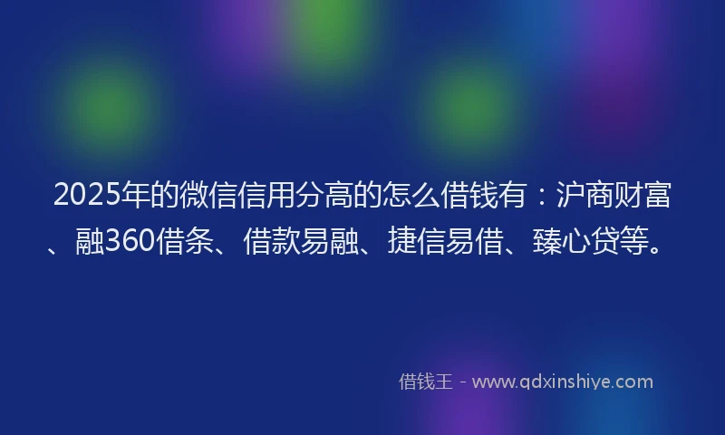 2025年的微信信用分高的怎么借钱有：沪商财富、融360借条、借款易融、捷信易借、臻心贷等。