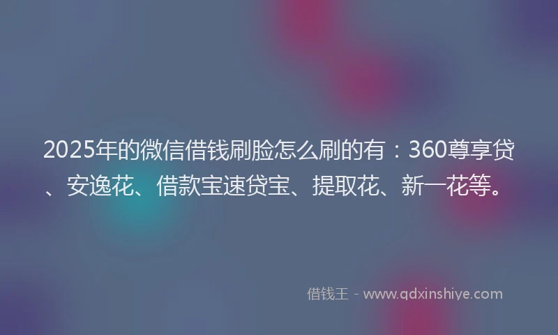 2025年的微信借钱刷脸怎么刷的有：360尊享贷、安逸花、借款宝速贷宝、提取花、新一花等。