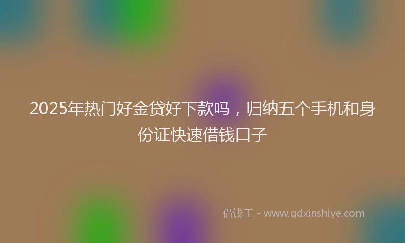 2025年热门好金贷好下款吗，归纳五个手机和身份证快速借钱口子
