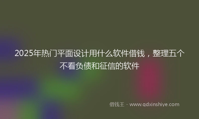 2025年热门平面设计用什么软件借钱，整理五个不看负债和征信的软件