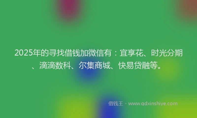 2025年的寻找借钱加微信有：宜享花、时光分期、滴滴数科、尔集商城、快易贷融等。