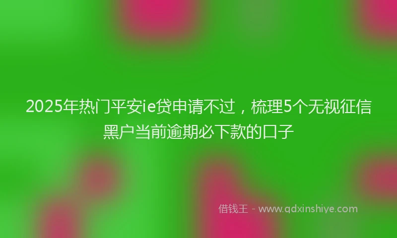 2025年热门平安ie贷申请不过，梳理5个无视征信黑户当前逾期必下款的口子