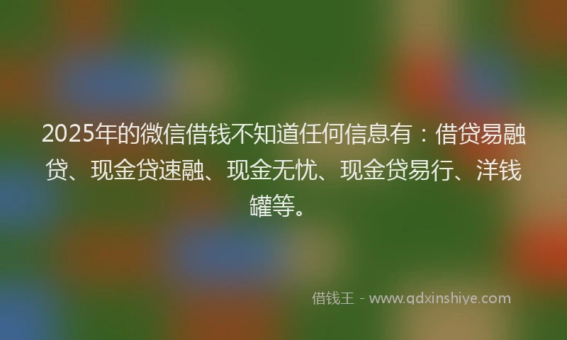 2025年的微信借钱不知道任何信息有：借贷易融贷、现金贷速融、现金无忧、现金贷易行、洋钱罐等。