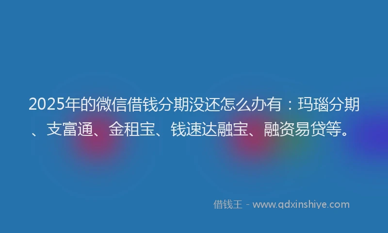 2025年的微信借钱分期没还怎么办有：玛瑙分期、支富通、金租宝、钱速达融宝、融资易贷等。