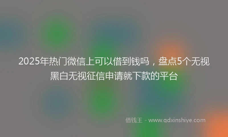 2025年热门微信上可以借到钱吗，盘点5个无视黑白无视征信申请就下款的平台