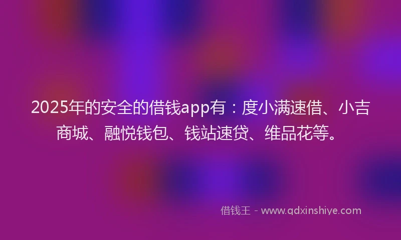 2025年的安全的借钱app有：度小满速借、小吉商城、融悦钱包、钱站速贷、维品花等。