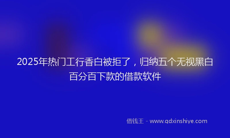 2025年热门工行香白被拒了，归纳五个无视黑白百分百下款的借款软件