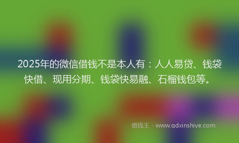 2025年的微信借钱不是本人有：人人易贷、钱袋快借、现用分期、钱袋快易融、石榴钱包等。