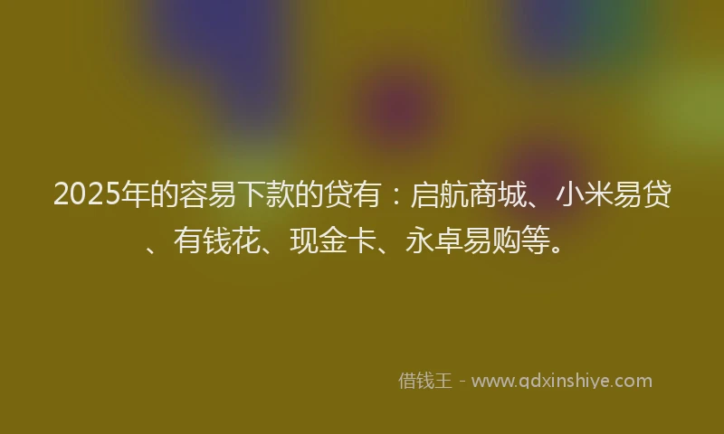 2025年的容易下款的贷有：启航商城、小米易贷、有钱花、现金卡、永卓易购等。