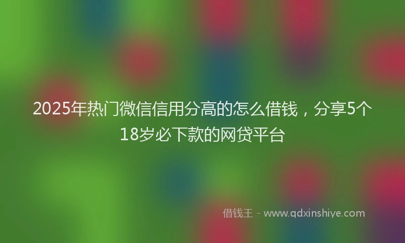 2025年热门微信信用分高的怎么借钱，分享5个18岁必下款的网贷平台