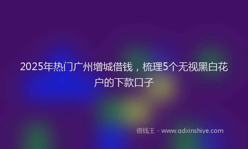 2025年热门广州增城借钱，梳理5个无视黑白花户的下款口子