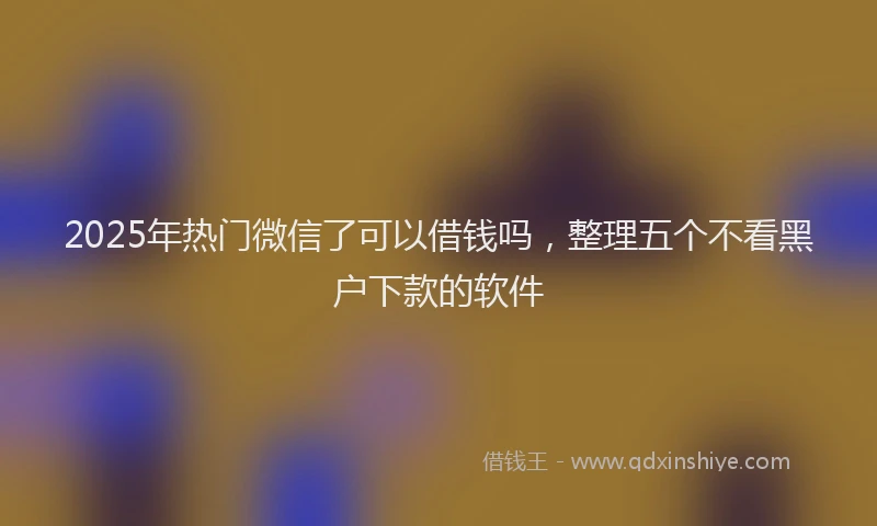 2025年热门微信了可以借钱吗，整理五个不看黑户下款的软件