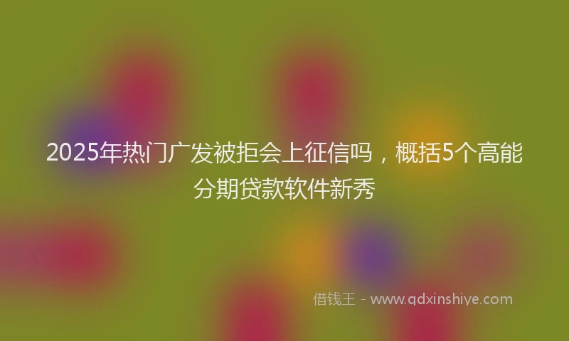 2025年热门广发被拒会上征信吗，概括5个高能分期贷款软件新秀