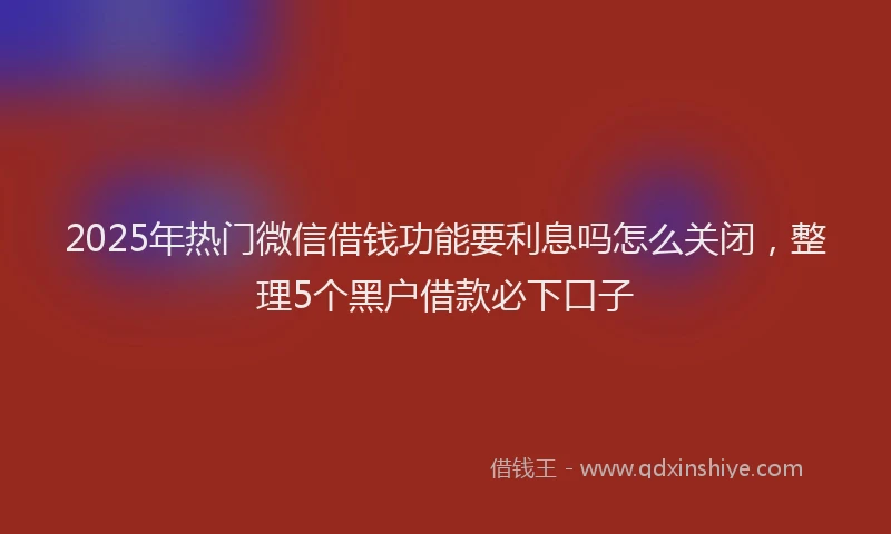 2025年热门微信借钱功能要利息吗怎么关闭，整理5个黑户借款必下口子