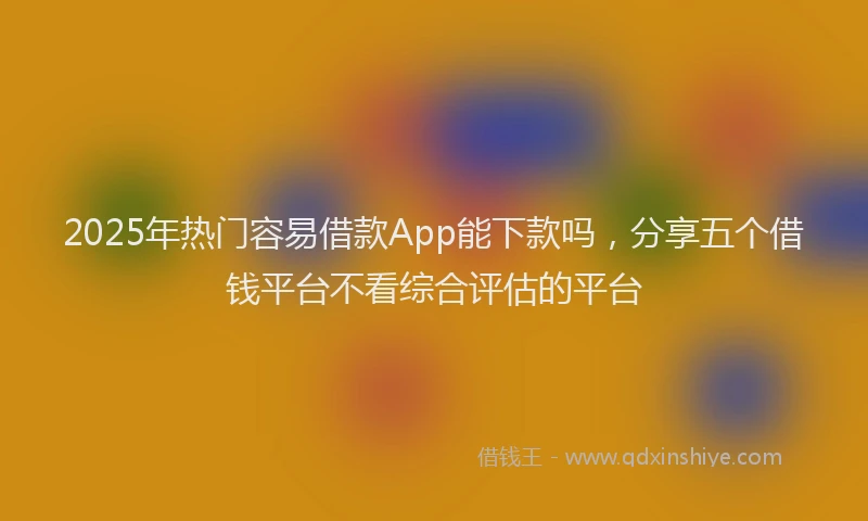 2025年热门容易借款App能下款吗，分享五个借钱平台不看综合评估的平台