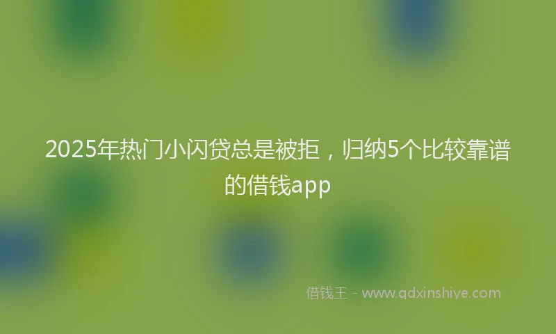 2025年热门小闪贷总是被拒，归纳5个比较靠谱的借钱app