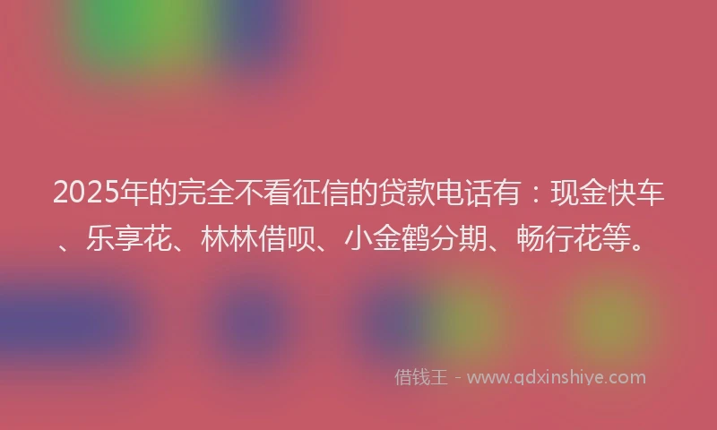 2025年的完全不看征信的贷款电话有：现金快车、乐享花、林林借呗、小金鹤分期、畅行花等。