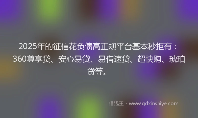 2025年的征信花负债高正规平台基本秒拒有：360尊享贷、安心易贷、易借速贷、超快购、琥珀贷等。