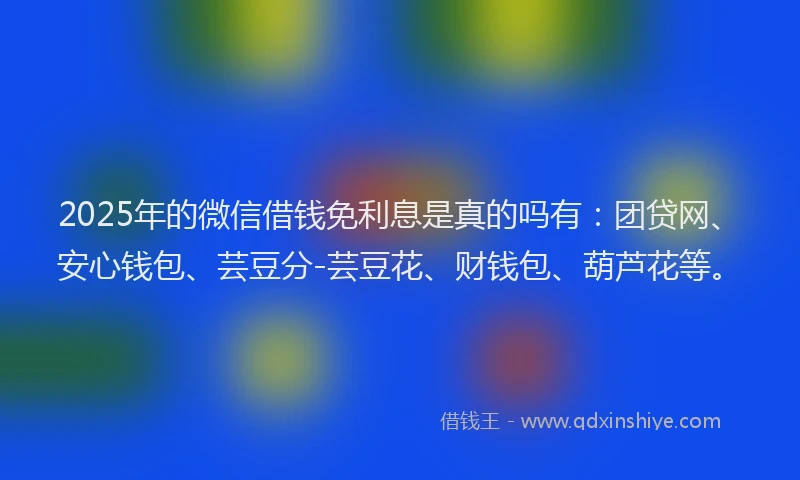 2025年的微信借钱免利息是真的吗有：团贷网、安心钱包、芸豆分-芸豆花、财钱包、葫芦花等。