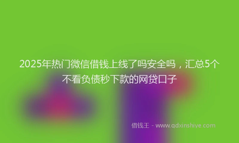 2025年热门微信借钱上线了吗安全吗，汇总5个不看负债秒下款的网贷口子