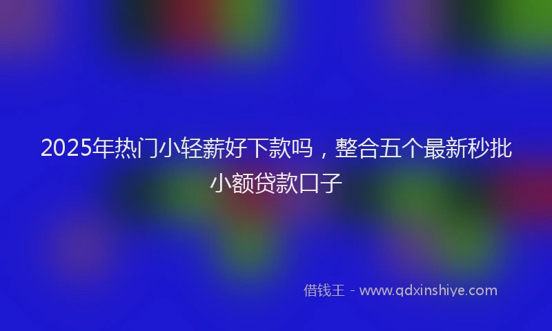 2025年热门小轻薪好下款吗，整合五个最新秒批小额贷款口子