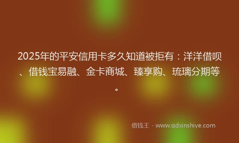 2025年的平安信用卡多久知道被拒有：洋洋借呗、借钱宝易融、金卡商城、臻享购、琉璃分期等。