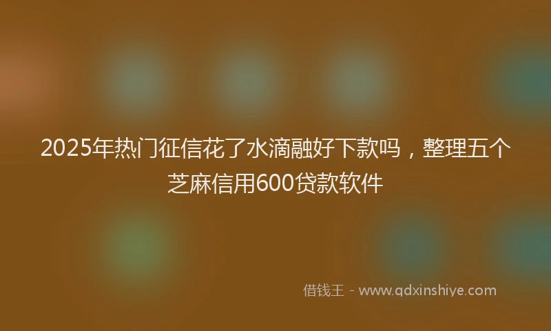 2025年热门征信花了水滴融好下款吗，整理五个芝麻信用600贷款软件