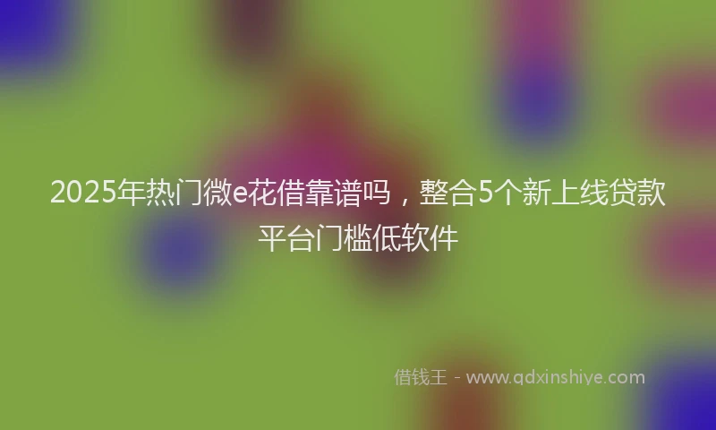 2025年热门微e花借靠谱吗，整合5个新上线贷款平台门槛低软件