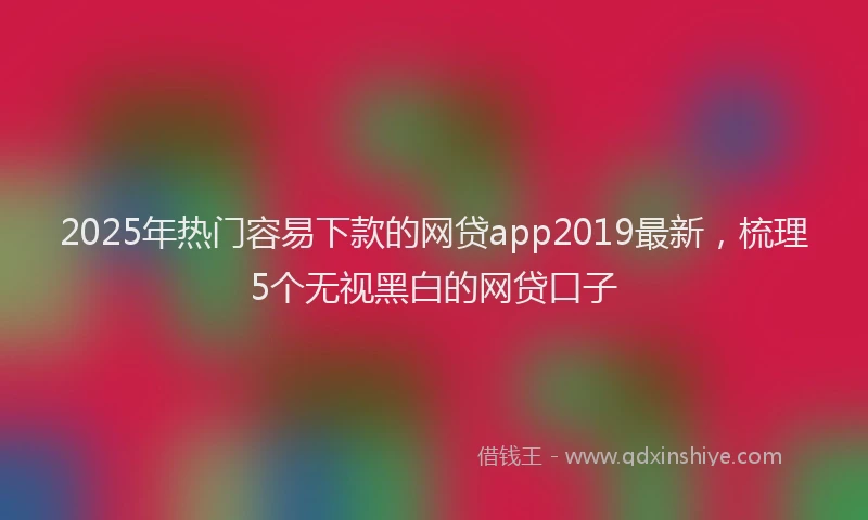 2025年热门容易下款的网贷app2019最新，梳理5个无视黑白的网贷口子