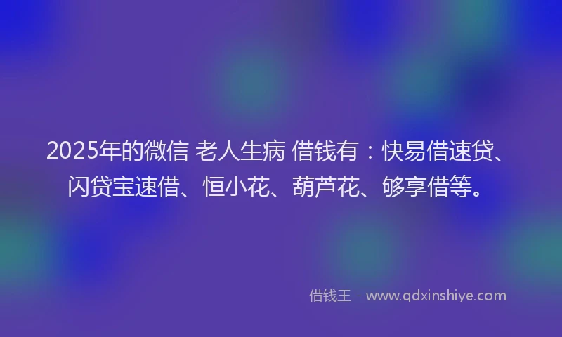 2025年的微信 老人生病 借钱有：快易借速贷、闪贷宝速借、恒小花、葫芦花、够享借等。