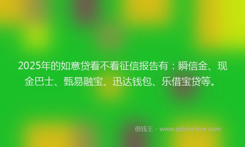 2025年的如意贷看不看征信报告有：瞬信金、现金巴士、甄易融宝、迅达钱包、乐借宝贷等。