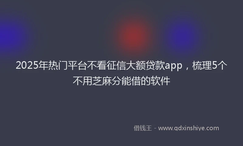2025年热门平台不看征信大额贷款app，梳理5个不用芝麻分能借的软件