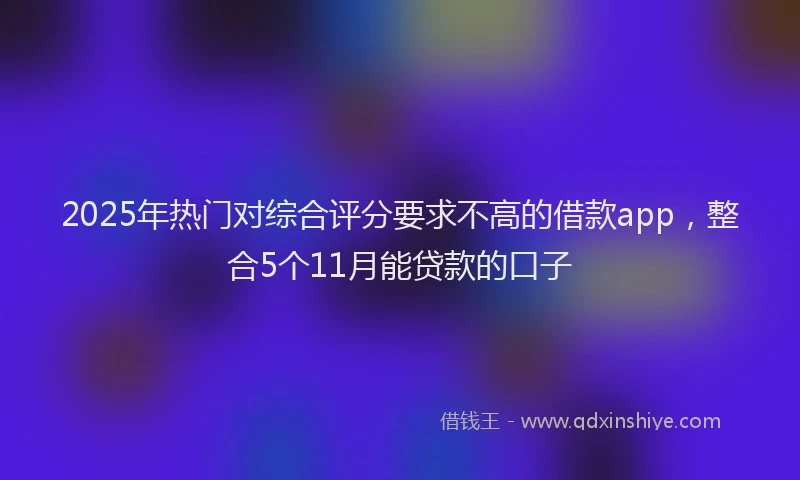 2025年热门对综合评分要求不高的借款app，整合5个11月能贷款的口子