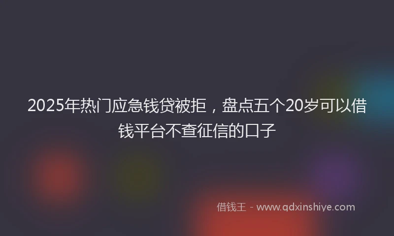 2025年热门应急钱贷被拒，盘点五个20岁可以借钱平台不查征信的口子
