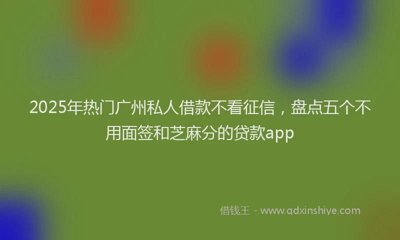 2025年热门广州私人借款不看征信，盘点五个不用面签和芝麻分的贷款app