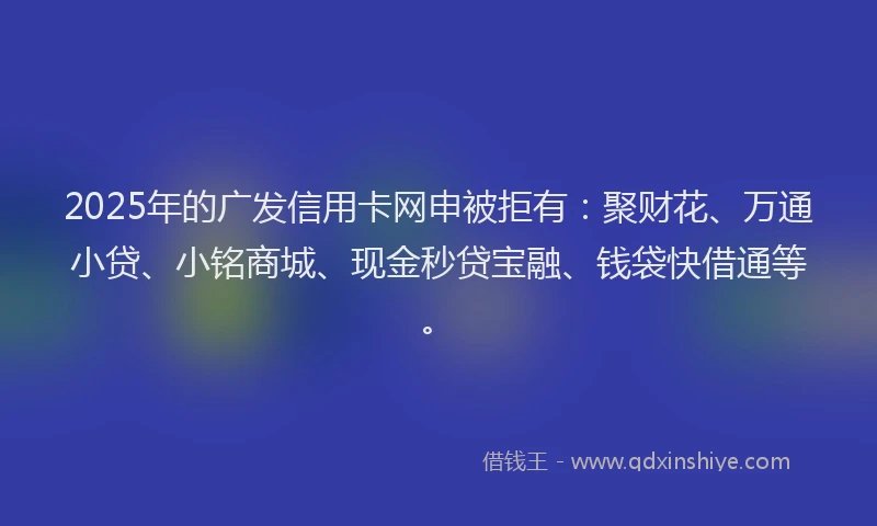 2025年的广发信用卡网申被拒有：聚财花、万通小贷、小铭商城、现金秒贷宝融、钱袋快借通等。