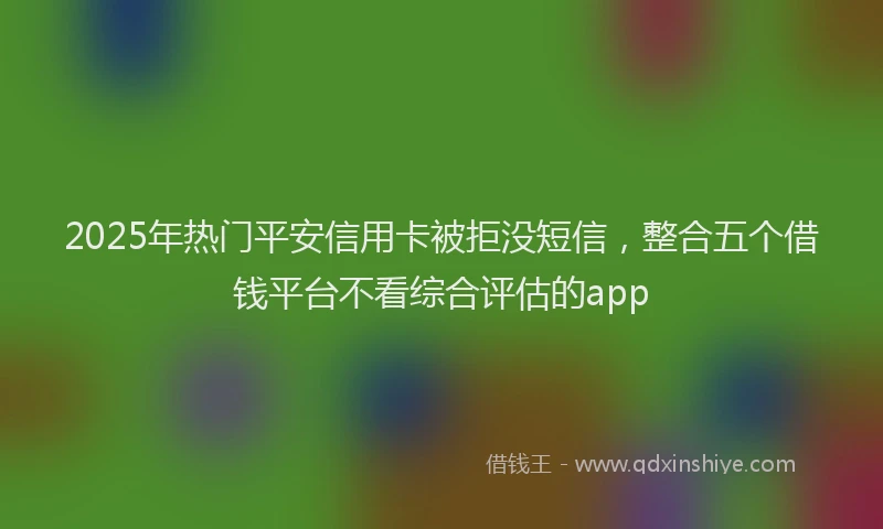 2025年热门平安信用卡被拒没短信，整合五个借钱平台不看综合评估的app
